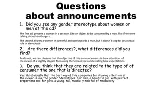 Questions
about announcements
1. Did you see any gender stereotype about women or
men at the ad?
The first ad, present a woman in a sex role. Like an object to be consumed by a man, like if we were
talking about hamburgers…..
The second, shows a women in powerful attitude towards a man, but it doesn´t stop to be a sexual
role or stereotype
2. Are there differences?, what differences did you
find?
Really not, we can observe that the objective of this announcements is draw attention of
the viewer of a slightly elegant form using the Stereotypes and creating false expectations.
3. Do you think that they are related to the type of of
consumer the one that is directed?
Yes, its obviously that the best way of this companies for drawing attention of
the viewer is use the gender Steorotypes. For men, a beautiful girl with perfect
proportions and for girls, a young, tall, muscle-y man full of masculinity
 