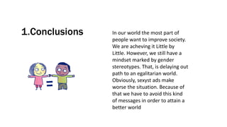1.Conclusions In our world the most part of
people want to improve society.
We are acheving it Little by
Little. However, we still have a
mindset marked by gender
stereotypes. That, is delaying out
path to an egalitarian world.
Obviously, sexyst ads make
worse the situation. Because of
that we have to avoid this kind
of messages in order to attain a
better world
 