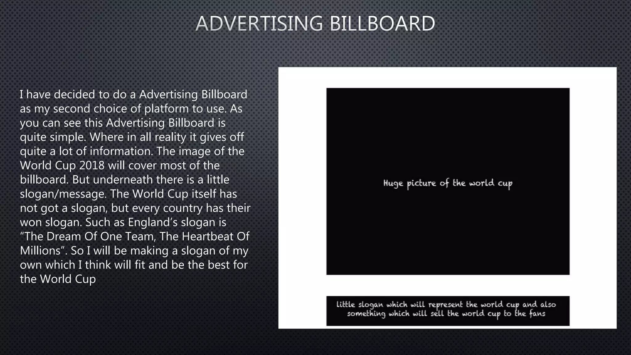 I have decided to do a Advertising Billboard
as my second choice of platform to use. As
you can see this Advertising Billboard is
quite simple. Where in all reality it gives off
quite a lot of information. The image of the
World Cup 2018 will cover most of the
billboard. But underneath there is a little
slogan/message. The World Cup itself has
not got a slogan, but every country has their
won slogan. Such as England’s slogan is
“The Dream Of One Team, The Heartbeat Of
Millions”. So I will be making a slogan of my
own which I think will fit and be the best for
the World Cup
 