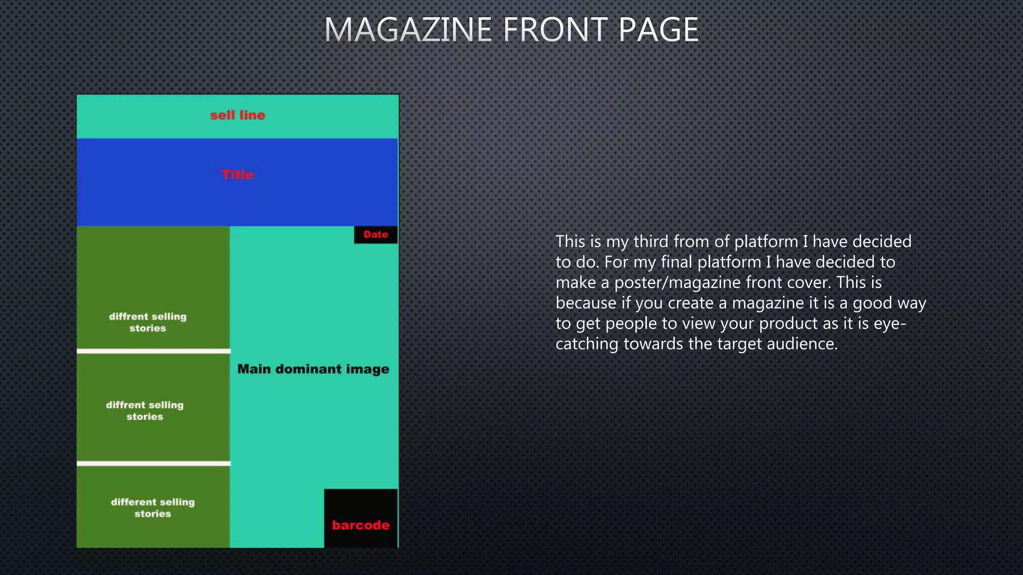This is my third from of platform I have decided
to do. For my final platform I have decided to
make a poster/magazine front cover. This is
because if you create a magazine it is a good way
to get people to view your product as it is eye-
catching towards the target audience.
 