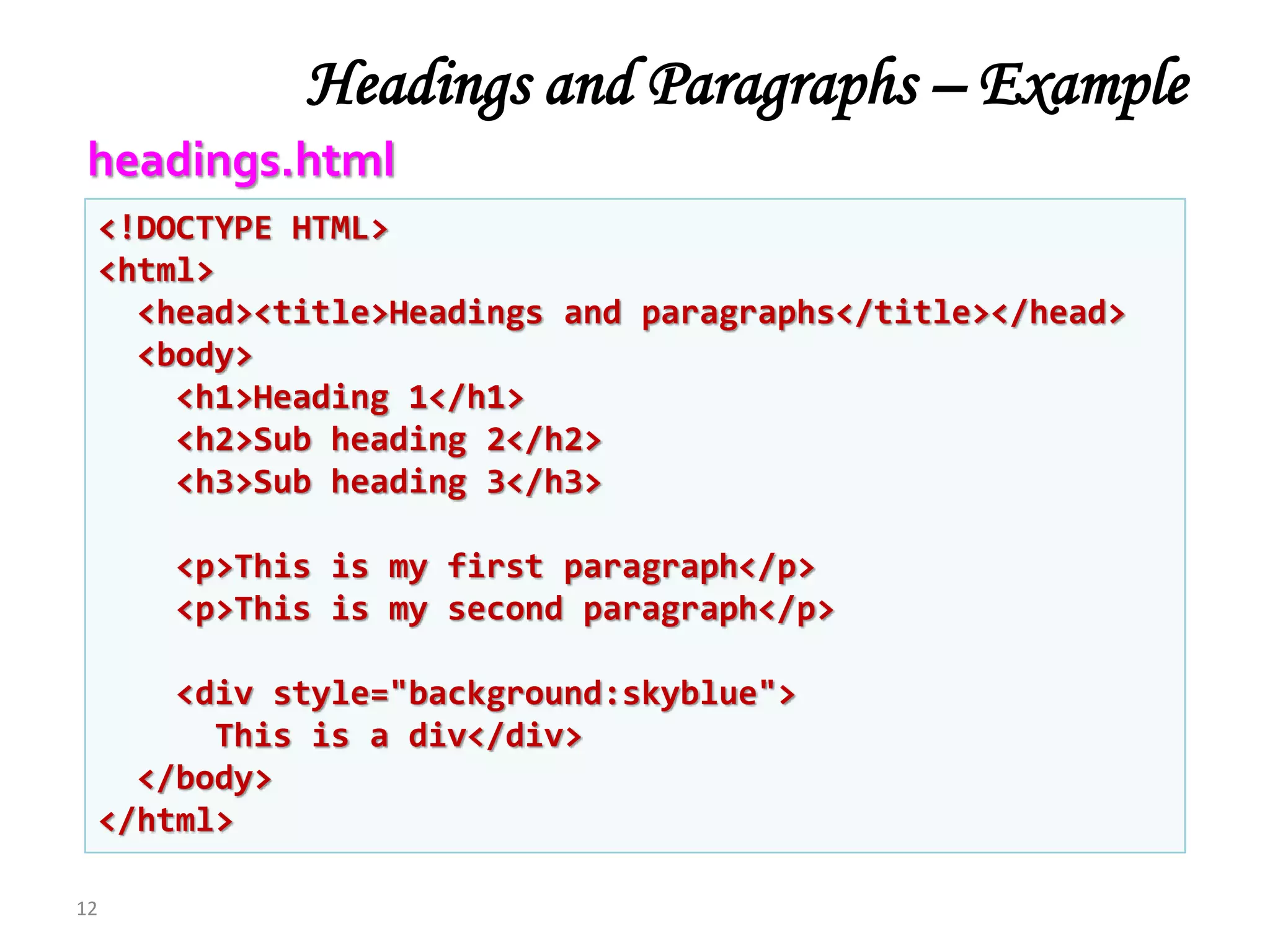 Headings and Paragraphs – Example
12
<!DOCTYPE HTML>
<html>
<head><title>Headings and paragraphs</title></head>
<body>
<h1>Heading 1</h1>
<h2>Sub heading 2</h2>
<h3>Sub heading 3</h3>
<p>This is my first paragraph</p>
<p>This is my second paragraph</p>
<div style="background:skyblue">
This is a div</div>
</body>
</html>
headings.html
 