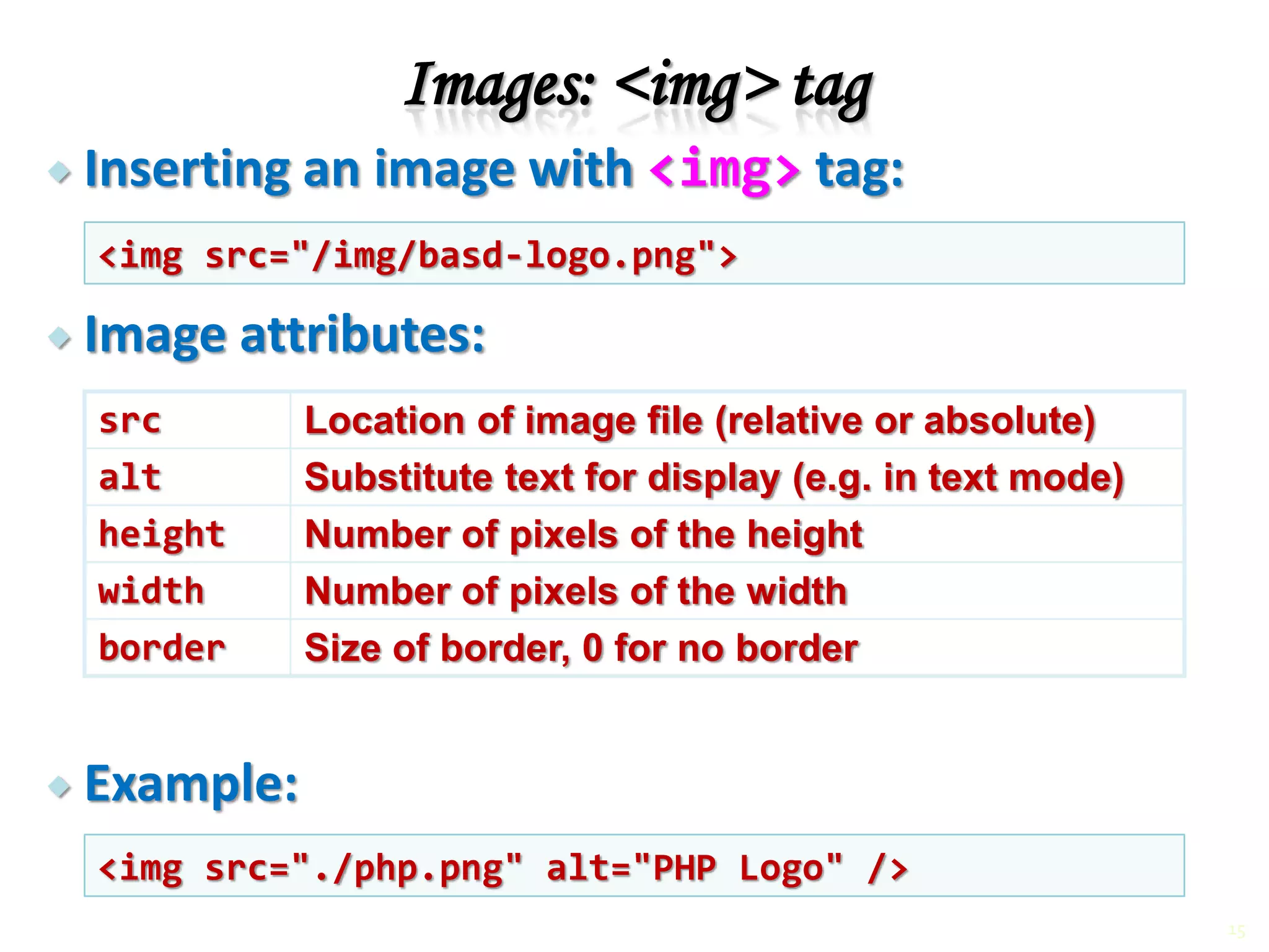 Inserting an image with <img> tag:
 Image attributes:
 Example:
Images: <img> tag
src Location of image file (relative or absolute)
alt Substitute text for display (e.g. in text mode)
height Number of pixels of the height
width Number of pixels of the width
border Size of border, 0 for no border
<img src="/img/basd-logo.png">
<img src="./php.png" alt="PHP Logo" />
15
 