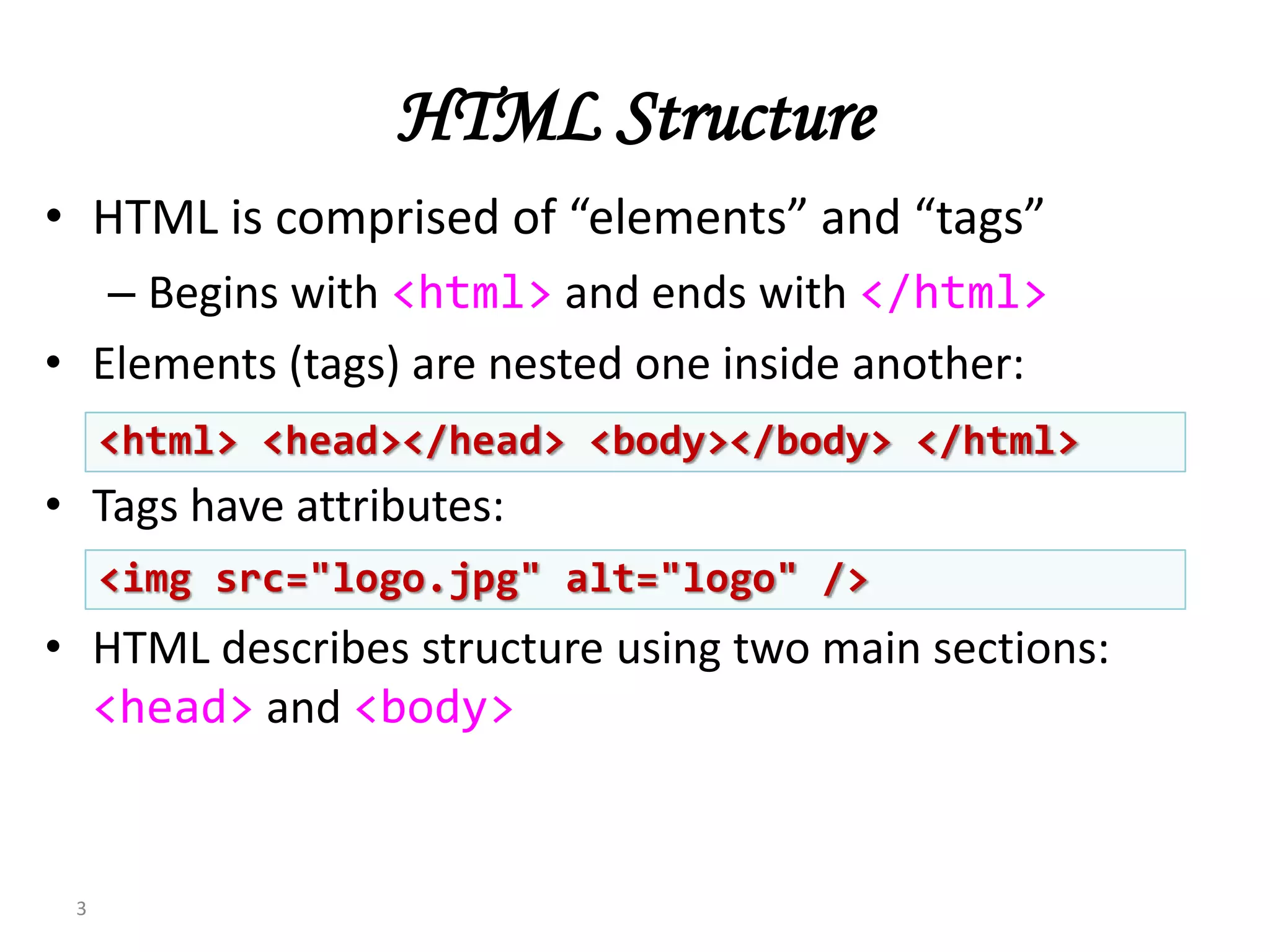 HTML Structure
• HTML is comprised of “elements” and “tags”
– Begins with <html> and ends with </html>
• Elements (tags) are nested one inside another:
• Tags have attributes:
• HTML describes structure using two main sections:
<head> and <body>
3
<html> <head></head> <body></body> </html>
<img src="logo.jpg" alt="logo" />
 