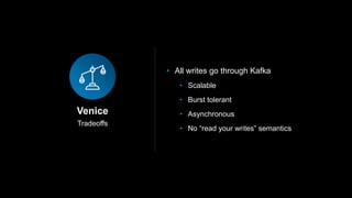 Tradeoffs
Venice
• All writes go through Kafka
• Scalable
• Burst tolerant
• Asynchronous
• No “read your writes” semantics
 