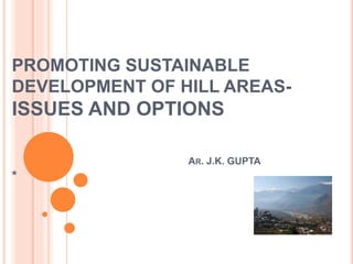 PROMOTING SUSTAINABLE
DEVELOPMENT OF HILL AREAS-
ISSUES AND OPTIONS
AR. J.K. GUPTA
*
 