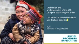 Localization and
Implementation of the SDGs
Using the Social Progress Index:
The Path to Achieve Sustainable
and Resilient Societies
HLPF
New York, 16 July 2018 2018
 