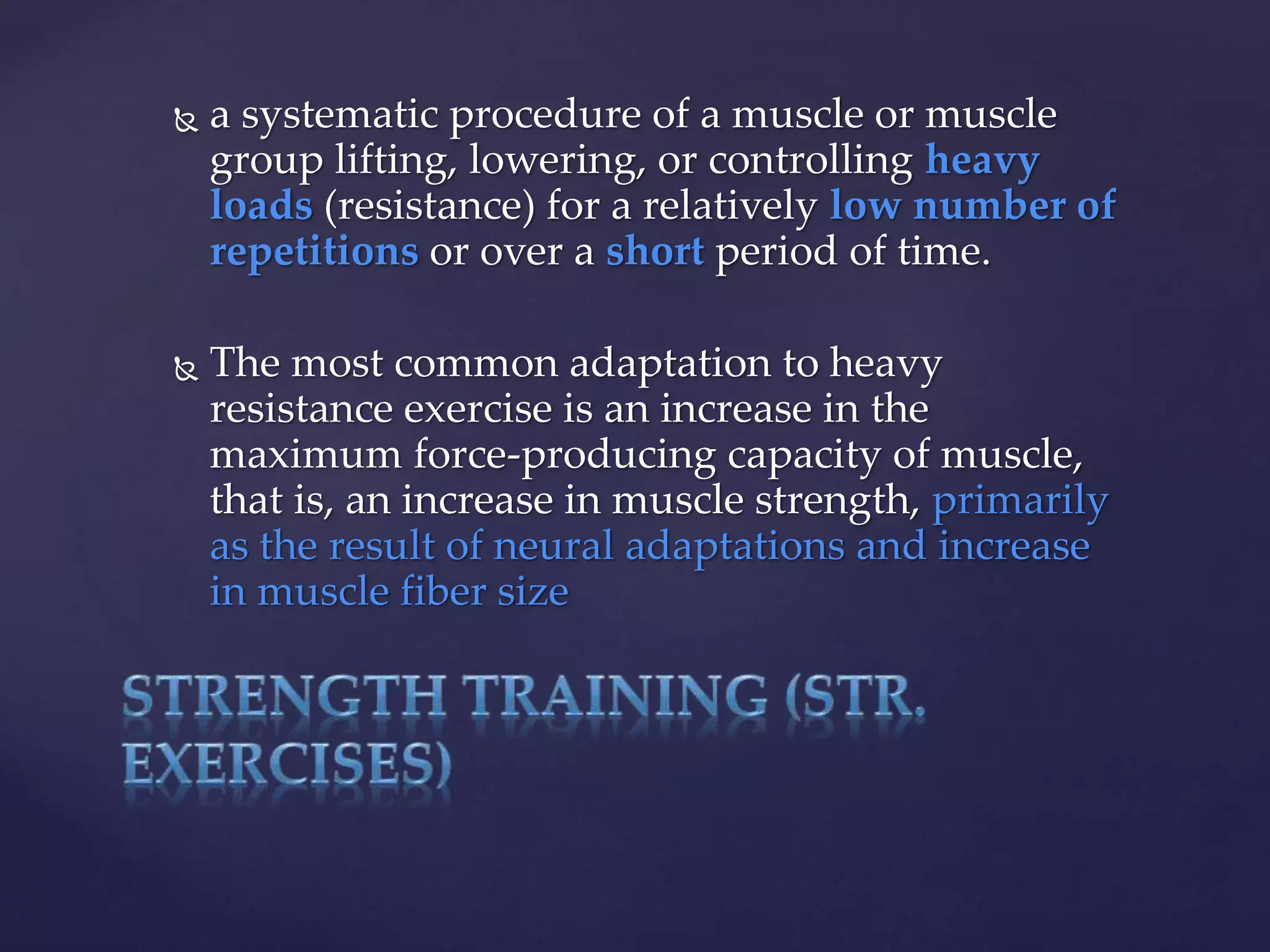  a systematic procedure of a muscle or muscle
group lifting, lowering, or controlling heavy
loads (resistance) for a relatively low number of
repetitions or over a short period of time.
 The most common adaptation to heavy
resistance exercise is an increase in the
maximum force-producing capacity of muscle,
that is, an increase in muscle strength, primarily
as the result of neural adaptations and increase
in muscle fiber size
 