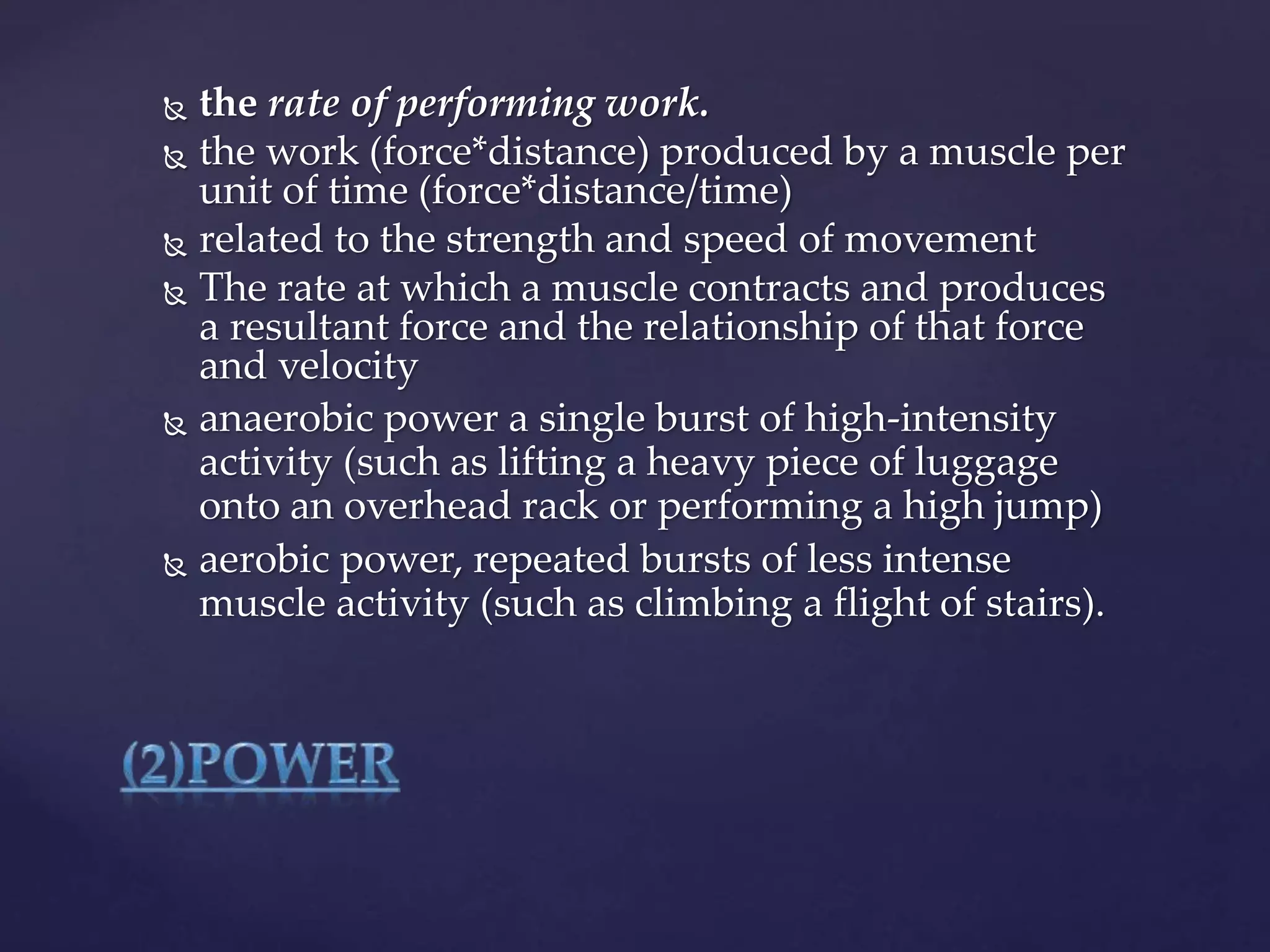  the rate of performing work.
 the work (force*distance) produced by a muscle per
unit of time (force*distance/time)
 related to the strength and speed of movement
 The rate at which a muscle contracts and produces
a resultant force and the relationship of that force
and velocity
 anaerobic power a single burst of high-intensity
activity (such as lifting a heavy piece of luggage
onto an overhead rack or performing a high jump)
 aerobic power, repeated bursts of less intense
muscle activity (such as climbing a flight of stairs).
 