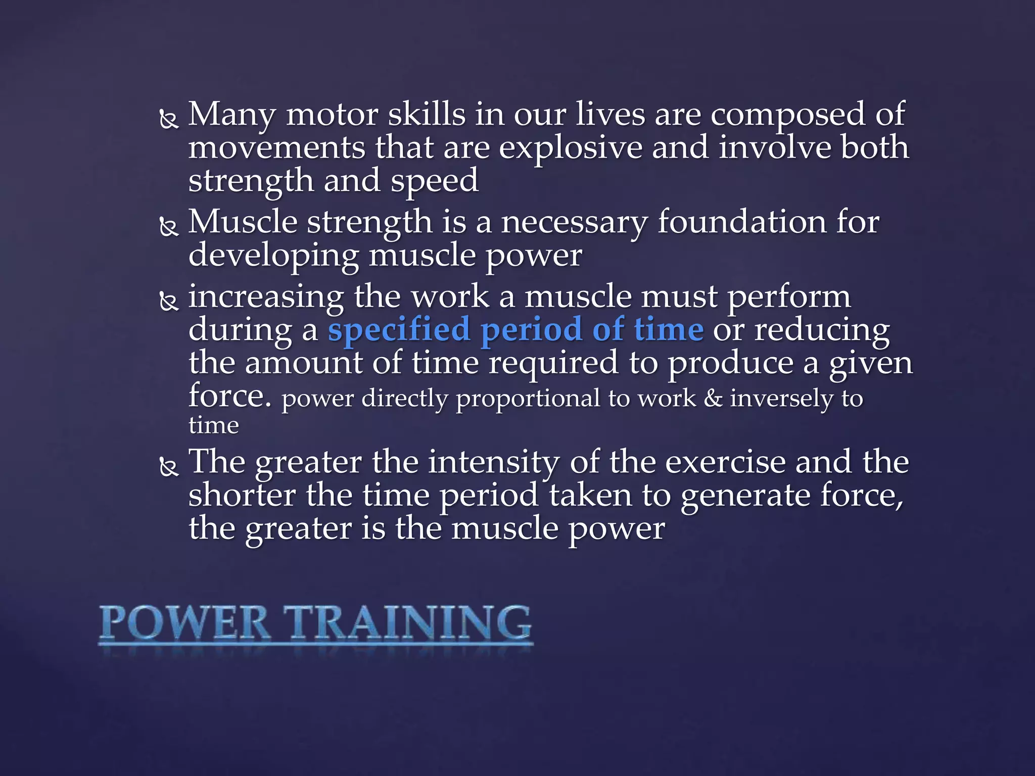  Many motor skills in our lives are composed of
movements that are explosive and involve both
strength and speed
 Muscle strength is a necessary foundation for
developing muscle power
 increasing the work a muscle must perform
during a specified period of time or reducing
the amount of time required to produce a given
force. power directly proportional to work & inversely to
time
 The greater the intensity of the exercise and the
shorter the time period taken to generate force,
the greater is the muscle power
 