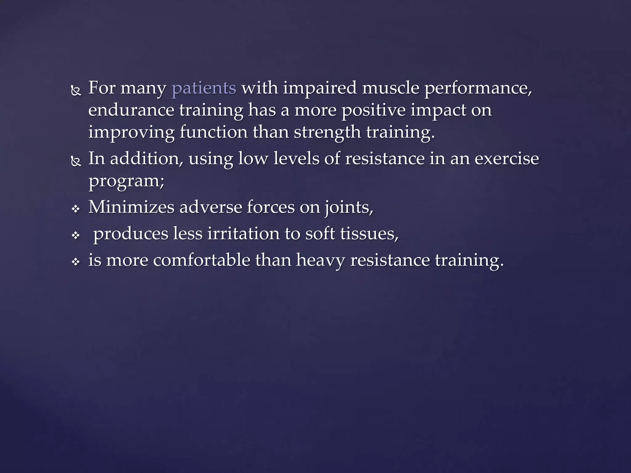  For many patients with impaired muscle performance,
endurance training has a more positive impact on
improving function than strength training.
 In addition, using low levels of resistance in an exercise
program;
 Minimizes adverse forces on joints,
 produces less irritation to soft tissues,
 is more comfortable than heavy resistance training.
 