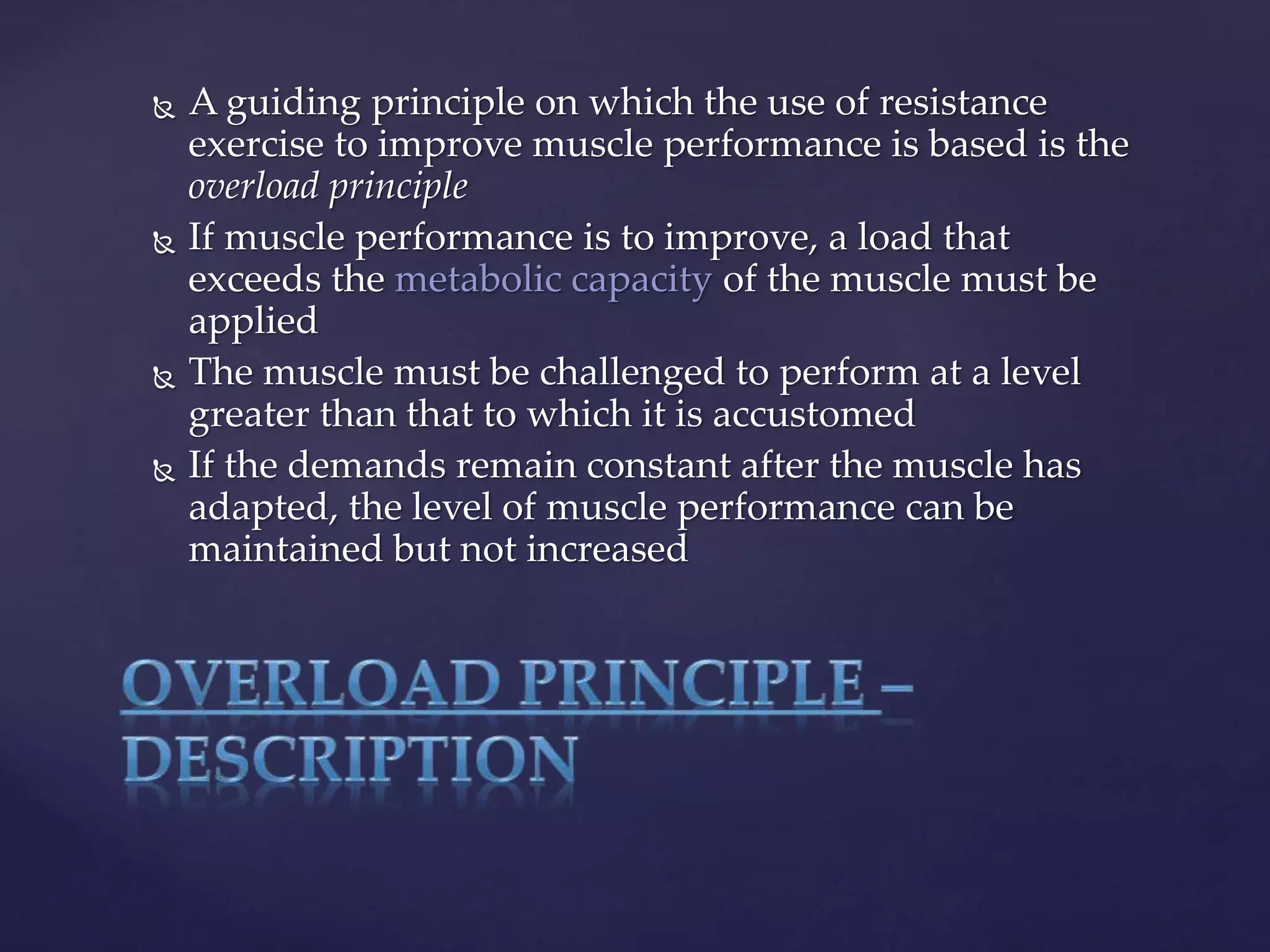  A guiding principle on which the use of resistance
exercise to improve muscle performance is based is the
overload principle
 If muscle performance is to improve, a load that
exceeds the metabolic capacity of the muscle must be
applied
 The muscle must be challenged to perform at a level
greater than that to which it is accustomed
 If the demands remain constant after the muscle has
adapted, the level of muscle performance can be
maintained but not increased
 