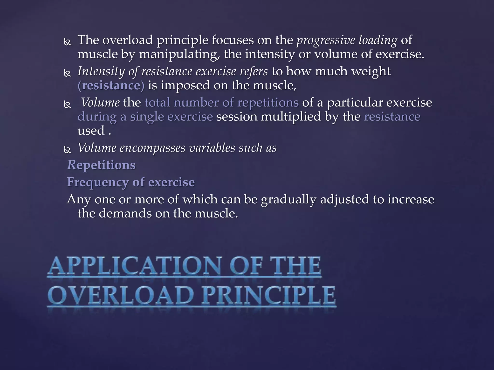  The overload principle focuses on the progressive loading of
muscle by manipulating, the intensity or volume of exercise.
 Intensity of resistance exercise refers to how much weight
(resistance) is imposed on the muscle,
 Volume the total number of repetitions of a particular exercise
during a single exercise session multiplied by the resistance
used .
 Volume encompasses variables such as
Repetitions
Frequency of exercise
Any one or more of which can be gradually adjusted to increase
the demands on the muscle.
 