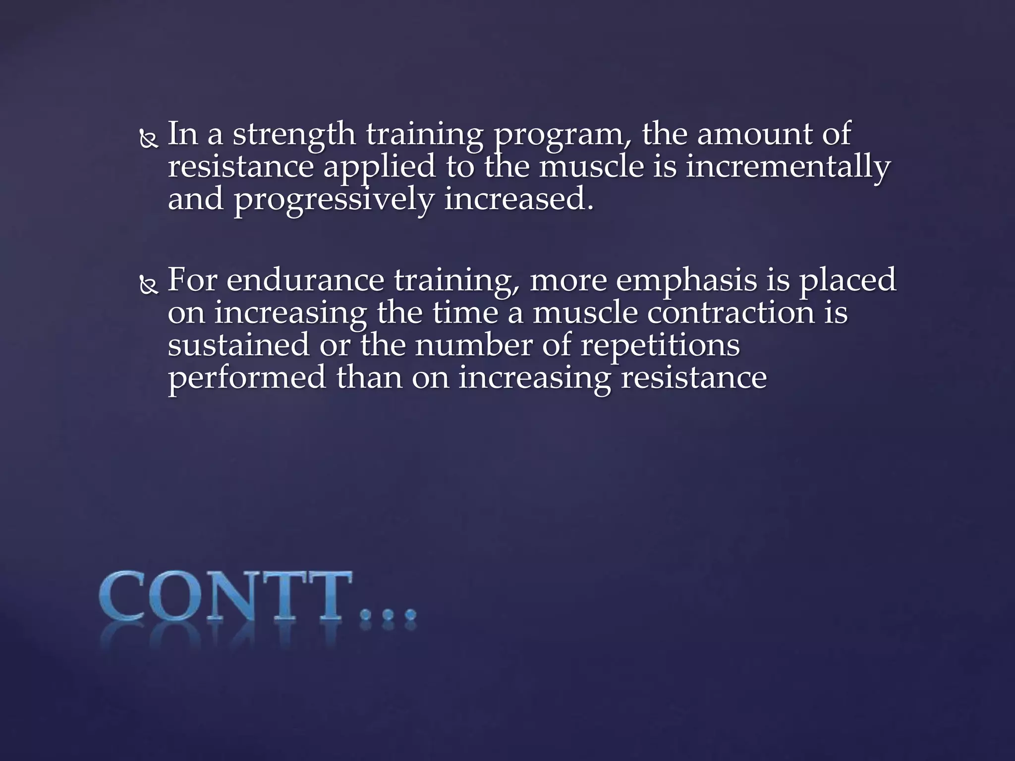  In a strength training program, the amount of
resistance applied to the muscle is incrementally
and progressively increased.
 For endurance training, more emphasis is placed
on increasing the time a muscle contraction is
sustained or the number of repetitions
performed than on increasing resistance
 