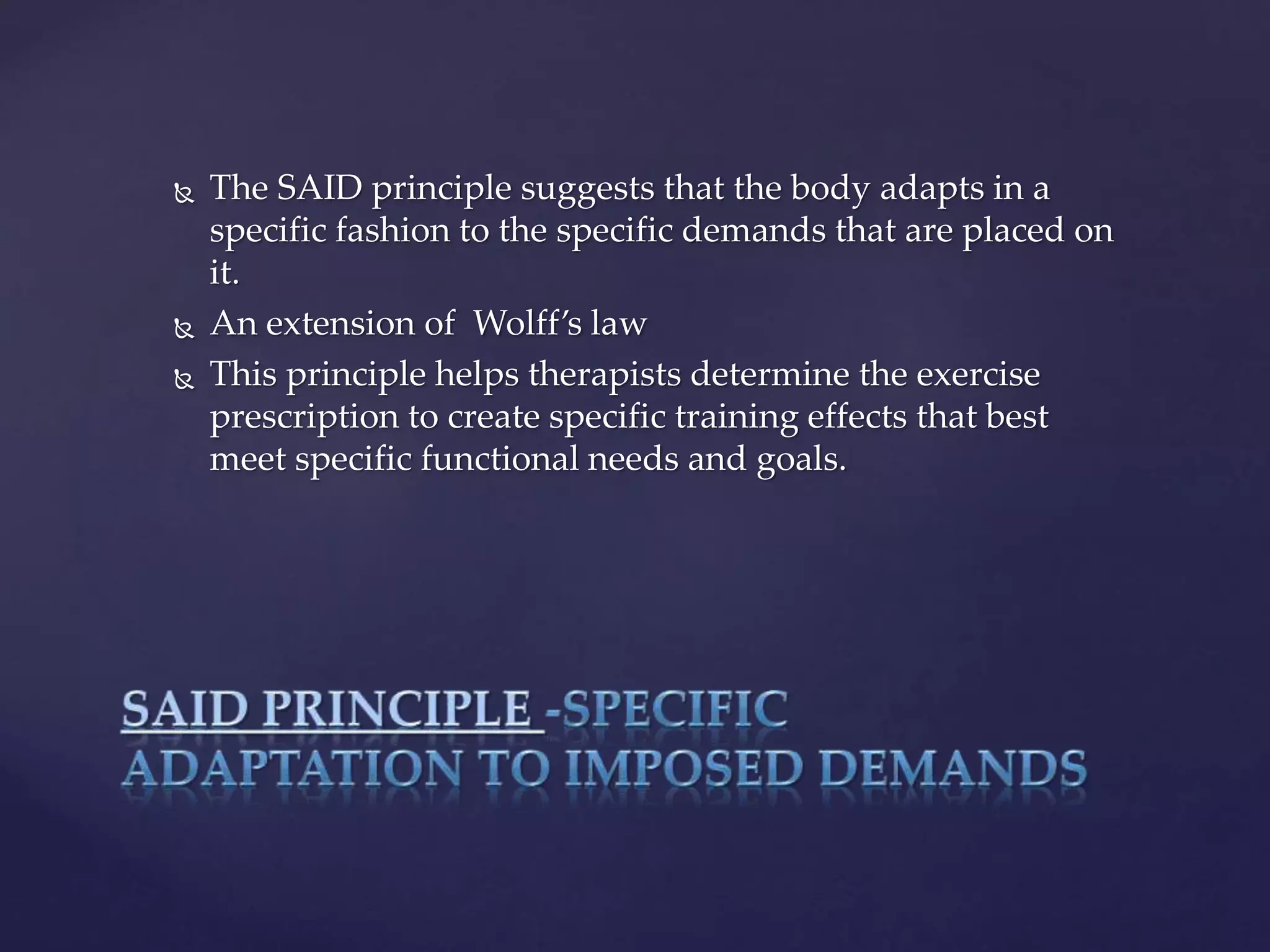  The SAID principle suggests that the body adapts in a
specific fashion to the specific demands that are placed on
it.
 An extension of Wolff’s law
 This principle helps therapists determine the exercise
prescription to create specific training effects that best
meet specific functional needs and goals.
 