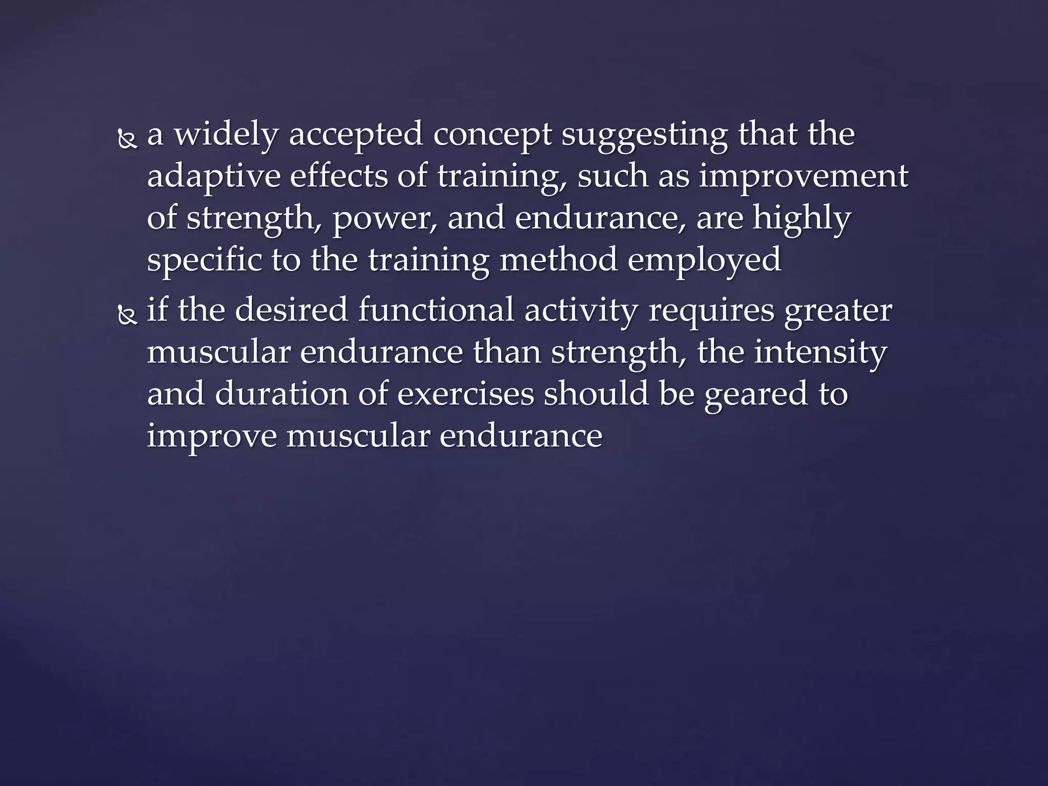  a widely accepted concept suggesting that the
adaptive effects of training, such as improvement
of strength, power, and endurance, are highly
specific to the training method employed
 if the desired functional activity requires greater
muscular endurance than strength, the intensity
and duration of exercises should be geared to
improve muscular endurance
 
