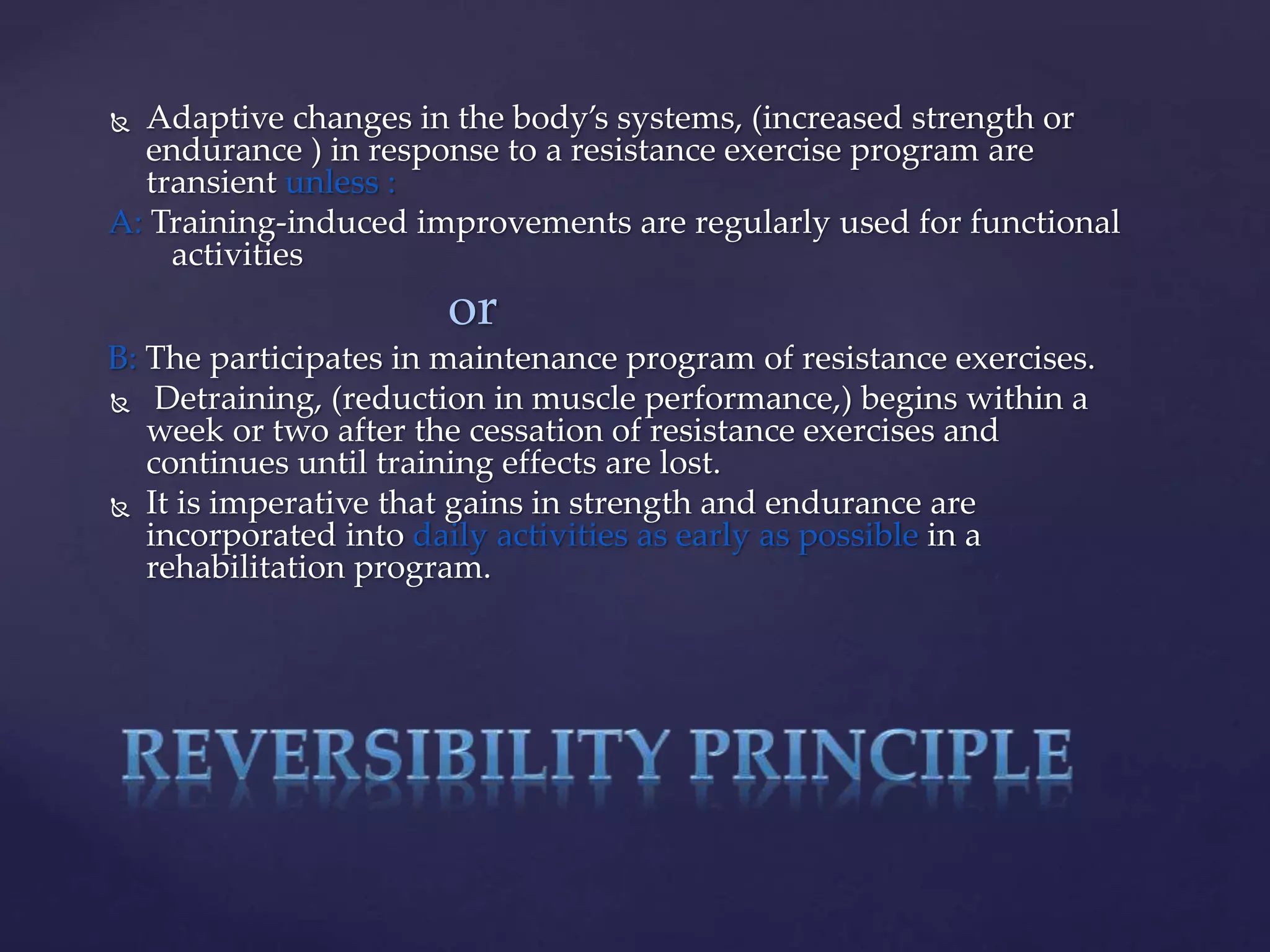  Adaptive changes in the body’s systems, (increased strength or
endurance ) in response to a resistance exercise program are
transient unless :
A: Training-induced improvements are regularly used for functional
activities
or
B: The participates in maintenance program of resistance exercises.
 Detraining, (reduction in muscle performance,) begins within a
week or two after the cessation of resistance exercises and
continues until training effects are lost.
 It is imperative that gains in strength and endurance are
incorporated into daily activities as early as possible in a
rehabilitation program.
 