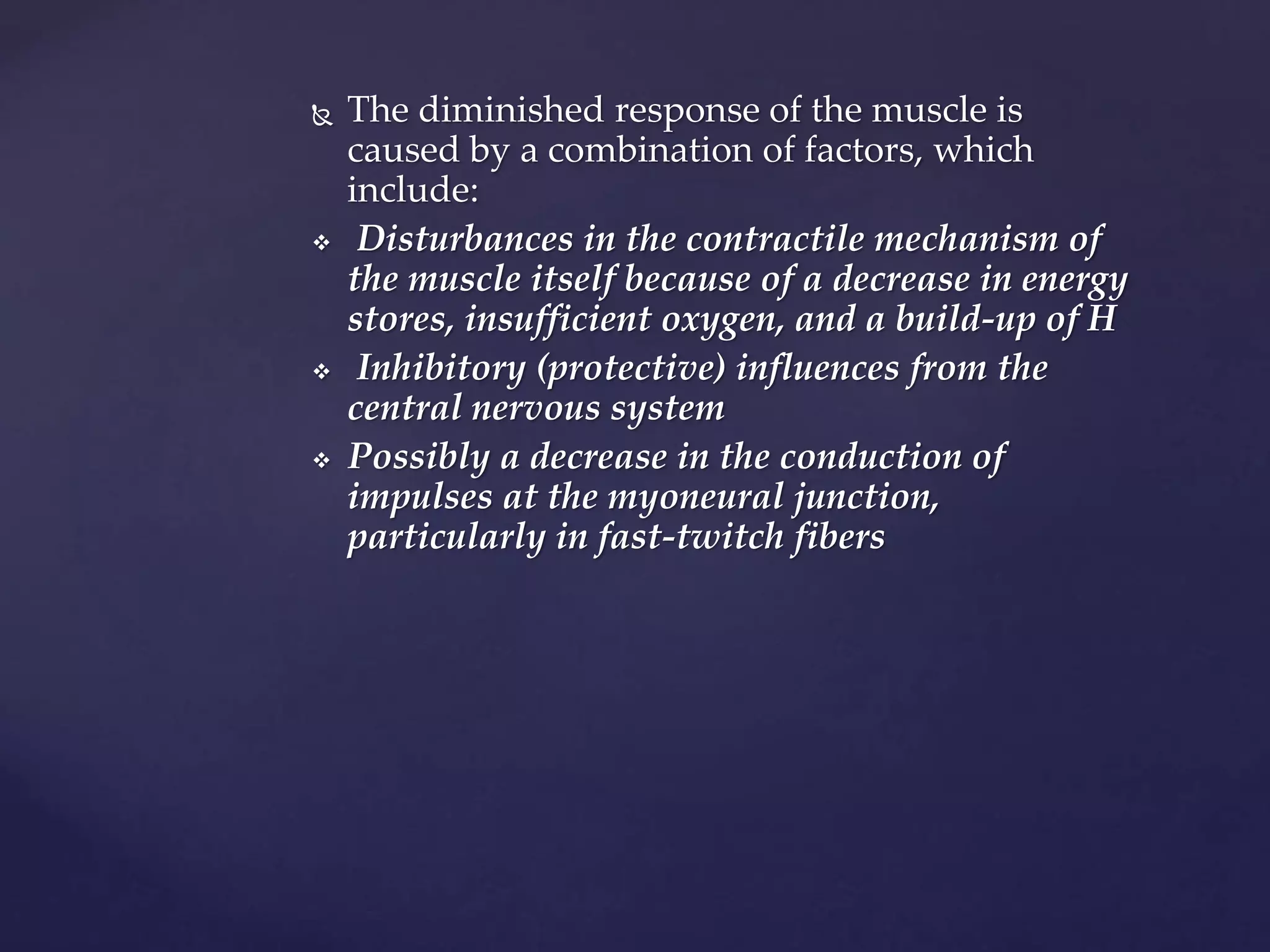  The diminished response of the muscle is
caused by a combination of factors, which
include:
 Disturbances in the contractile mechanism of
the muscle itself because of a decrease in energy
stores, insufficient oxygen, and a build-up of H
 Inhibitory (protective) influences from the
central nervous system
 Possibly a decrease in the conduction of
impulses at the myoneural junction,
particularly in fast-twitch fibers
 