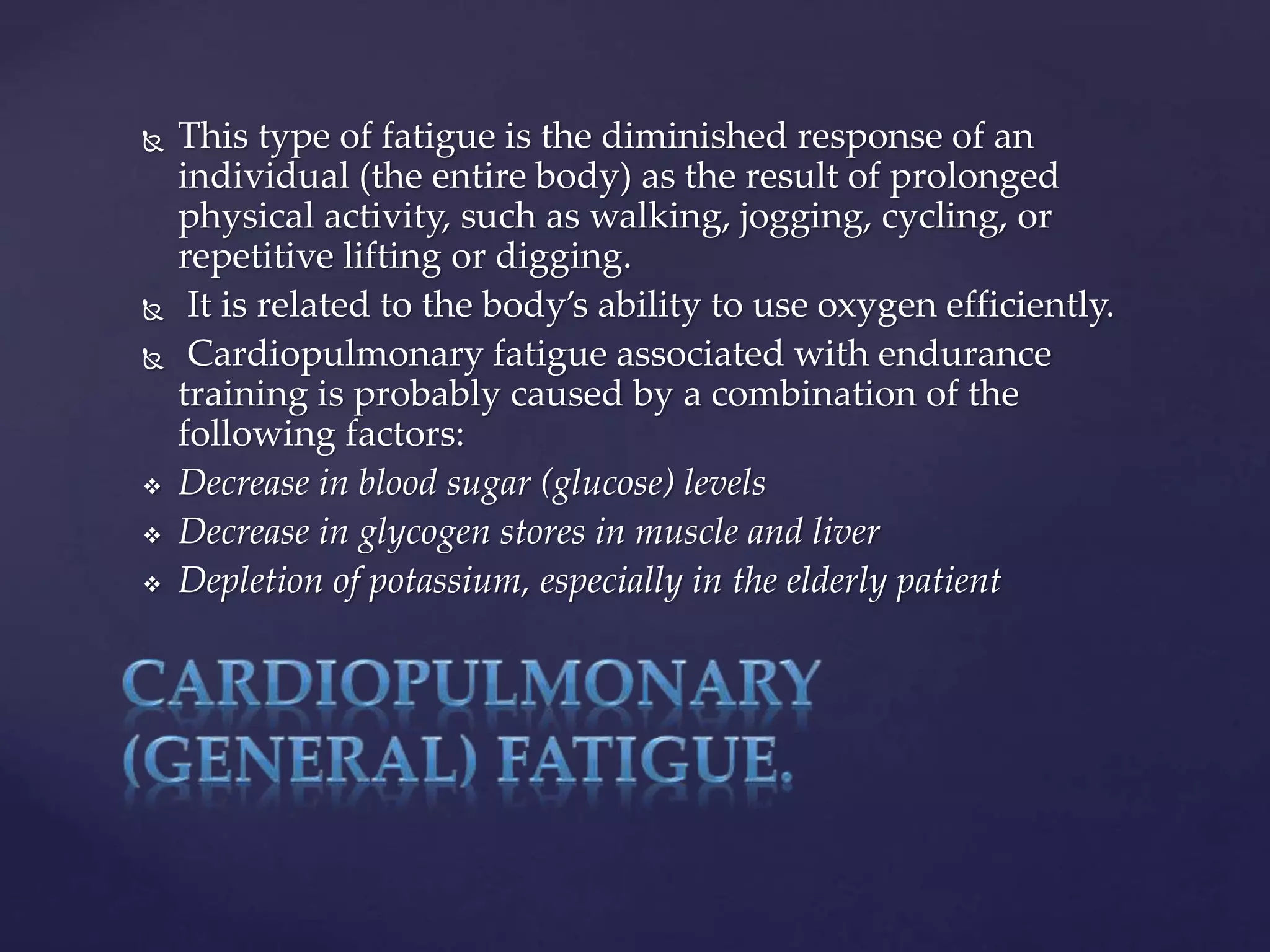  This type of fatigue is the diminished response of an
individual (the entire body) as the result of prolonged
physical activity, such as walking, jogging, cycling, or
repetitive lifting or digging.
 It is related to the body’s ability to use oxygen efficiently.
 Cardiopulmonary fatigue associated with endurance
training is probably caused by a combination of the
following factors:
 Decrease in blood sugar (glucose) levels
 Decrease in glycogen stores in muscle and liver
 Depletion of potassium, especially in the elderly patient
 