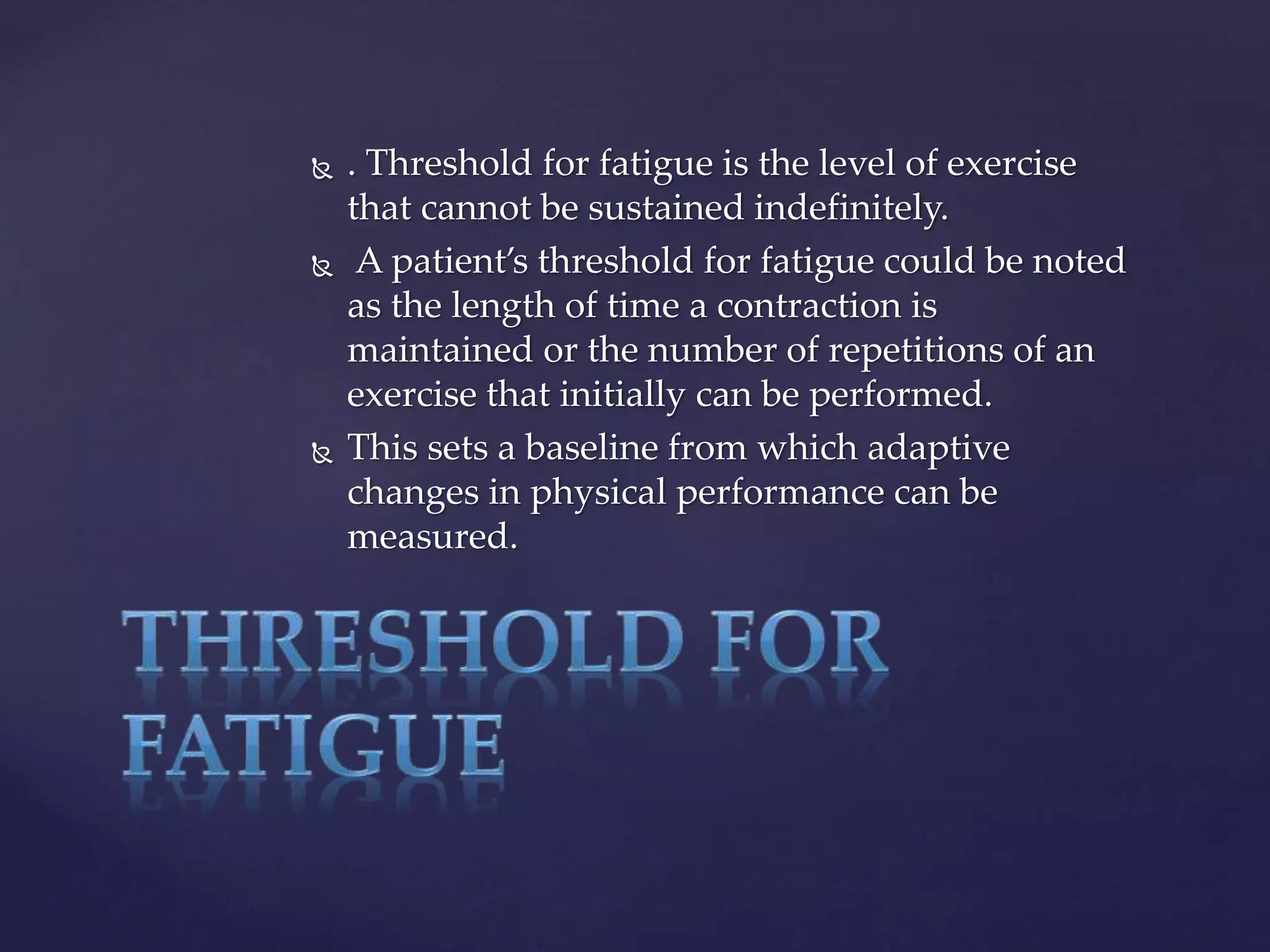  . Threshold for fatigue is the level of exercise
that cannot be sustained indefinitely.
 A patient’s threshold for fatigue could be noted
as the length of time a contraction is
maintained or the number of repetitions of an
exercise that initially can be performed.
 This sets a baseline from which adaptive
changes in physical performance can be
measured.
 