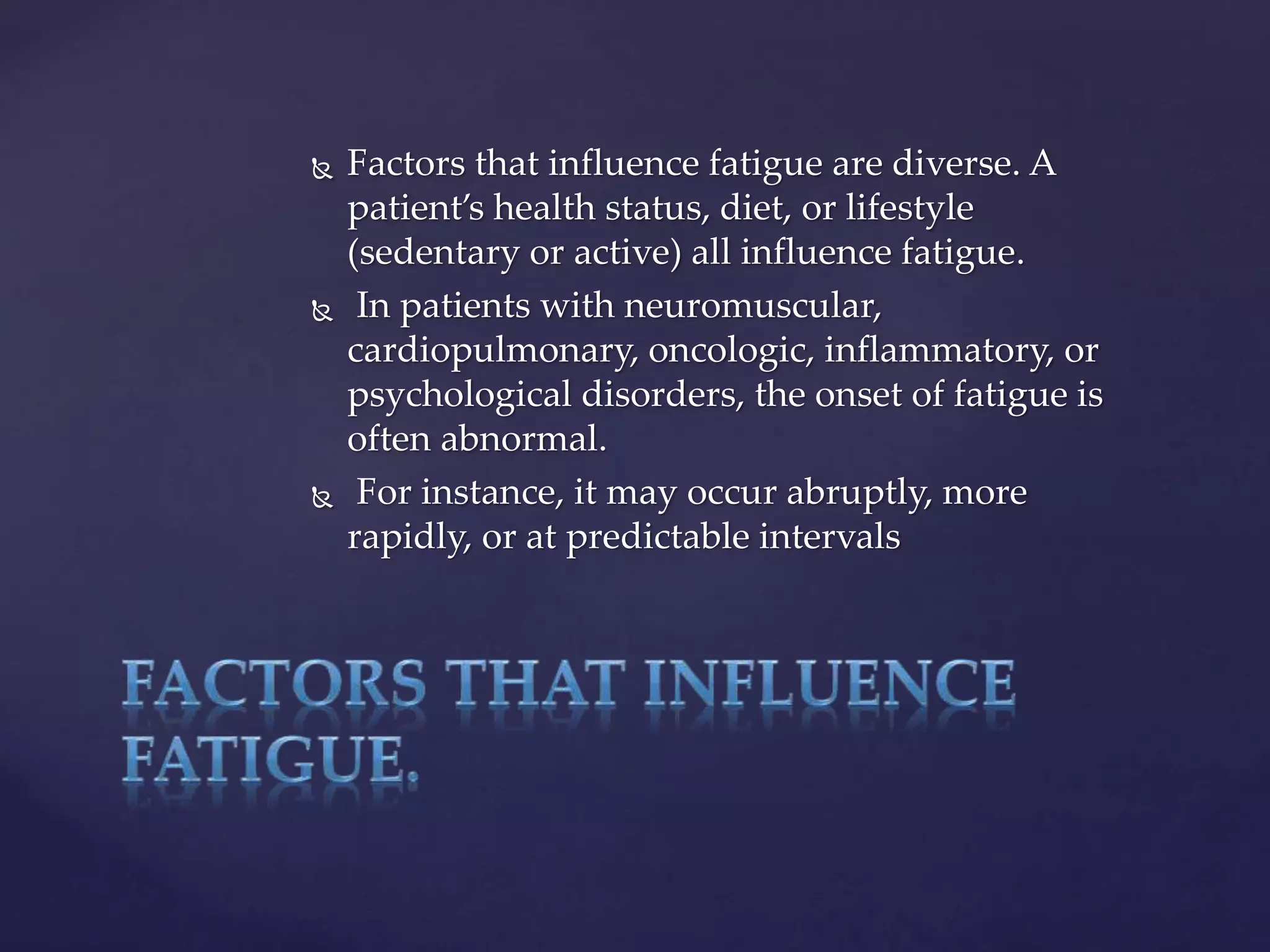  Factors that influence fatigue are diverse. A
patient’s health status, diet, or lifestyle
(sedentary or active) all influence fatigue.
 In patients with neuromuscular,
cardiopulmonary, oncologic, inflammatory, or
psychological disorders, the onset of fatigue is
often abnormal.
 For instance, it may occur abruptly, more
rapidly, or at predictable intervals
 
