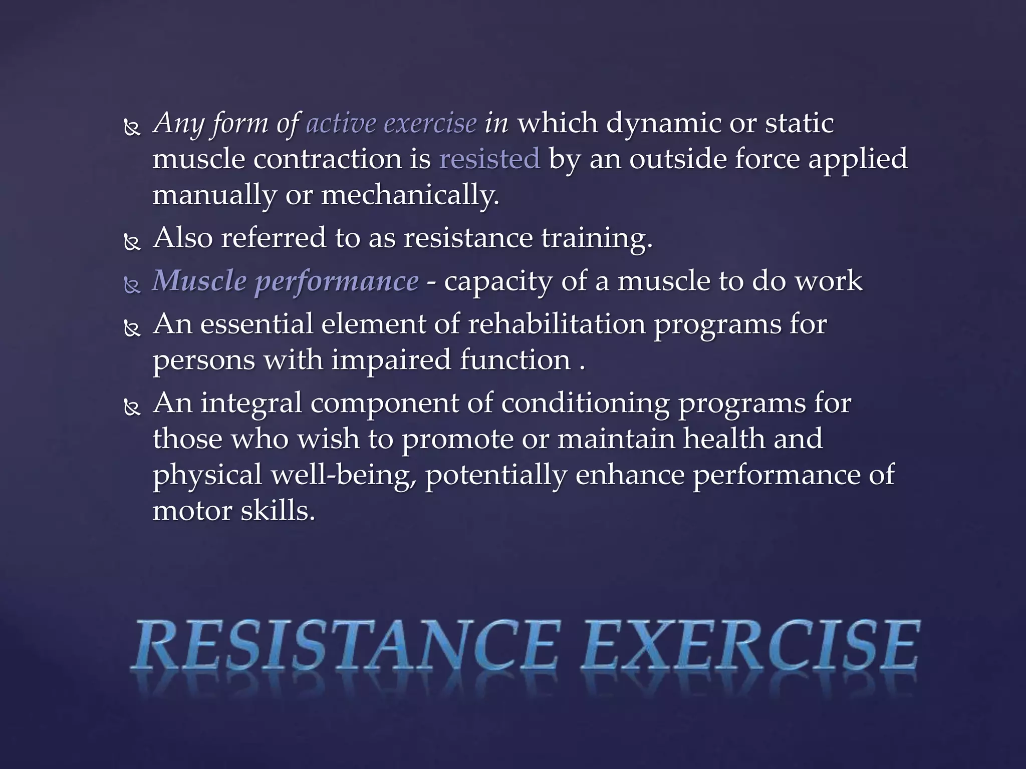  Any form of active exercise in which dynamic or static
muscle contraction is resisted by an outside force applied
manually or mechanically.
 Also referred to as resistance training.
 Muscle performance - capacity of a muscle to do work
 An essential element of rehabilitation programs for
persons with impaired function .
 An integral component of conditioning programs for
those who wish to promote or maintain health and
physical well-being, potentially enhance performance of
motor skills.
 