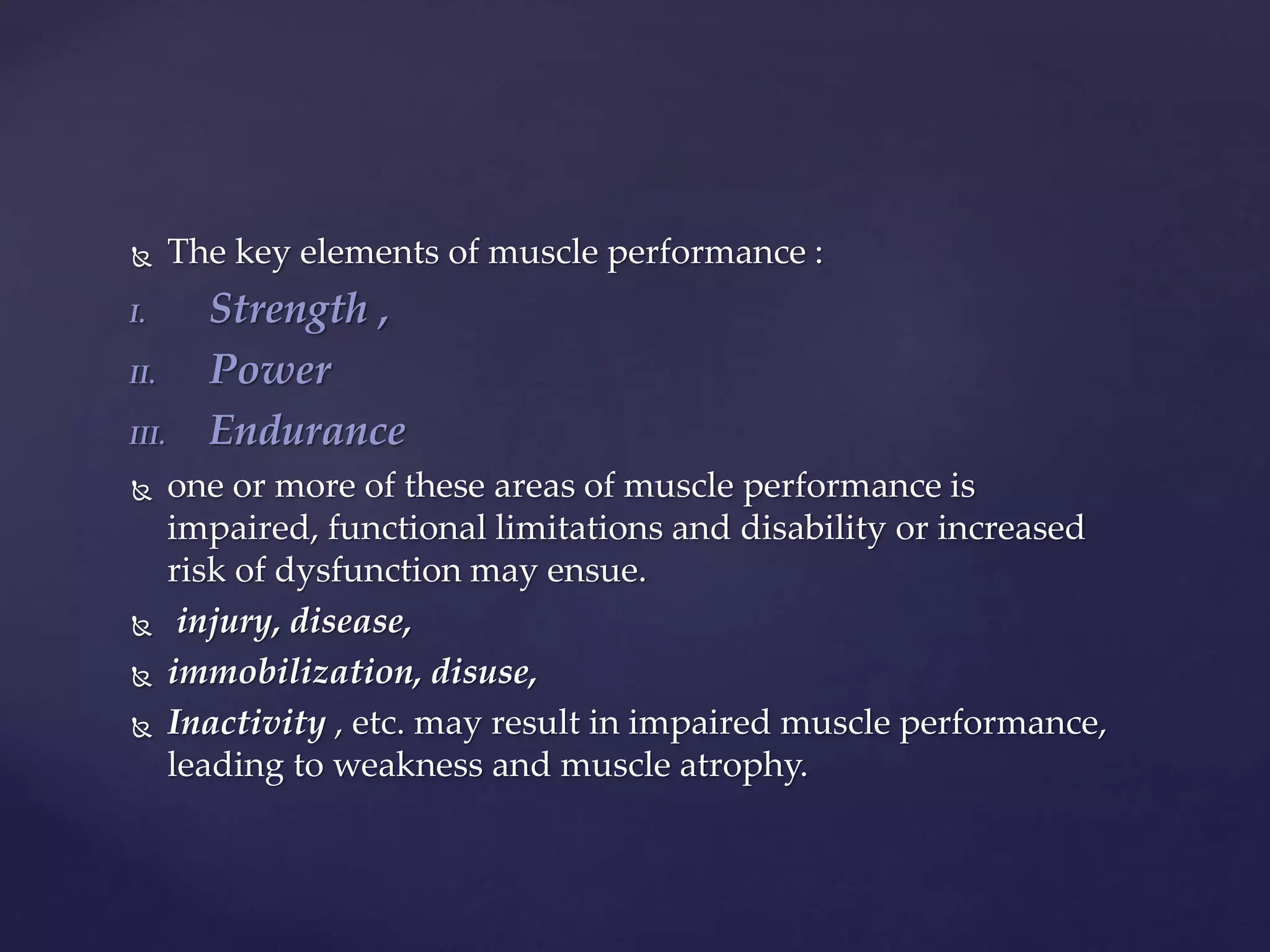  The key elements of muscle performance :
I. Strength ,
II. Power
III. Endurance
 one or more of these areas of muscle performance is
impaired, functional limitations and disability or increased
risk of dysfunction may ensue.
 injury, disease,
 immobilization, disuse,
 Inactivity , etc. may result in impaired muscle performance,
leading to weakness and muscle atrophy.
 