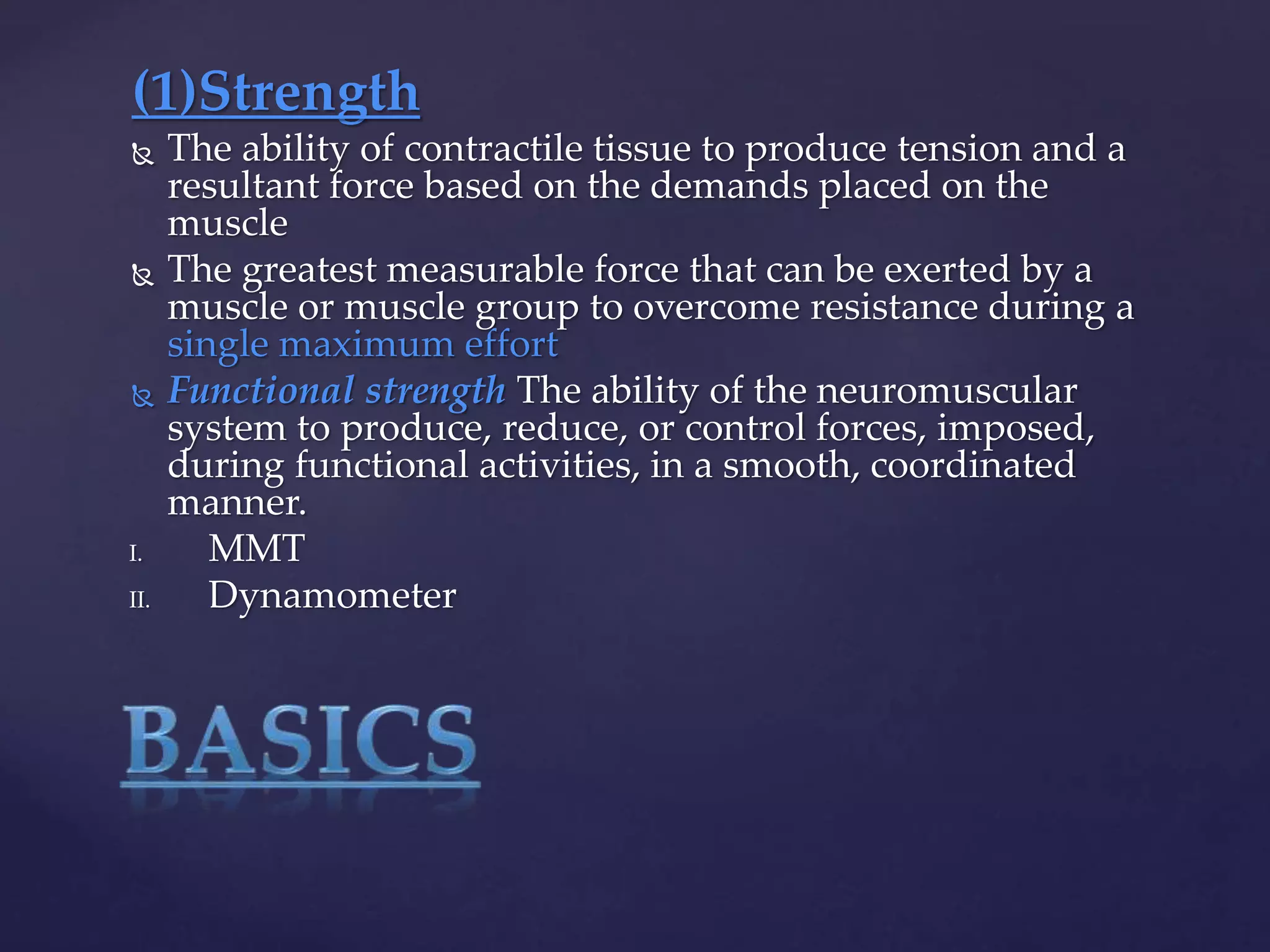 (1)Strength
 The ability of contractile tissue to produce tension and a
resultant force based on the demands placed on the
muscle
 The greatest measurable force that can be exerted by a
muscle or muscle group to overcome resistance during a
single maximum effort
 Functional strength The ability of the neuromuscular
system to produce, reduce, or control forces, imposed,
during functional activities, in a smooth, coordinated
manner.
I. MMT
II. Dynamometer
 