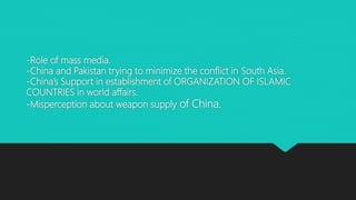 -Role of mass media.
-China and Pakistan trying to minimize the conflict in South Asia.
-China’s Support in establishment of ORGANIZATION OF ISLAMIC
COUNTRIES in world affairs.
-Misperception about weapon supply of China.
 
