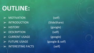 OUTLINE:
➢ MOTIVATION (self)
➢ INTRODUCTION (SlideShare)
➢ HISTORY (google)
➢ DESCRIPTION (self)
➢ CURRENT USAGE (google)
➢ FUTURE USAGE (google & self)
➢ INTERESTING FACTS (self)
 