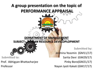 A group presentation on the topic of
PERFORMANCE APPRAISAL
DEPARTMENT OF MANAGEMENT
SUBJECT- HUMAN RESOURCE DEVELOPLOPMENT
Submitted by:
Jesmina Yeasmin (GM11/17)
Submitted to: Sarita Devi (GM29/17)
Prof. Abhigyan Bhattacharjee Pinky Boro(GM21/17)
Professor Nayan Jyoti Kakati (GM17/17)
 