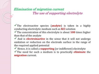 The electroactive species (analyte) is taken in a highly
conducting electrolytic medium such as KCl solution
The concentration of this electrolyte is about 100 times higher
than that of the analyte
 And is electroinactive in the sense that it will not undergo
oxidation or reduction on the electrode surface in the range of
the required applied potential
 Hence, it is called a supporting (or indifferent) electrolyte
The need for such a medium is to practically eliminate the
migration current.
Elimination of migration current
The use of supporting electrolyte
 