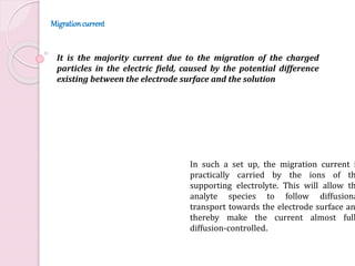 In such a set up, the migration current i
practically carried by the ions of th
supporting electrolyte. This will allow th
analyte species to follow diffusiona
transport towards the electrode surface an
thereby make the current almost full
diffusion-controlled.
It is the majority current due to the migration of the charged
particles in the electric field, caused by the potential difference
existing between the electrode surface and the solution
Migrationcurrent
 