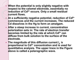  When the potential is only slightly negative with
respect to the calomel electrode, essentially no
reduction of Cd2+ occurs. Only a small residual
current flows.
 At a sufficiently negative potential, reduction of Cd2+
commences and the current increases. The reduced
Cd dissolves in the Hg to form an amalgam.
 After a steep increase in current, concentration
polarization sets in: The rate of electron transfer
becomes limited by the rate at which Cd2+ can
diffuse from bulk solution to the surface of the
electrode.
 The magnitude of this diffusion current Id is
proportional to Cd2+ concentration and is used for
quantitative analysis. The upper trace in the Figure
above is called a polarographic wave.
 