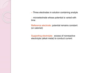 – Three electrodes in solution containing analyte
: microelectrode whose potential is varied with
time
Reference electrode: potential remains constant
(or calomel)
Supporting electrolyte: excess of nonreactive
electrolyte (alkali metal) to conduct current
 