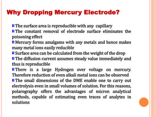 Why Dropping Mercury Electrode?
The surface area is reproducible with any capillary
The constant removal of electrode surface eliminates the
poisoning effect
Mercury forms amalgams with any metals and hence makes
many metal ions easily reducible
Surface area can be calculated from the weight of the drop
The diffusion current assumes steady value immediately and
thus is reproducible
There is a large Hydrogen over voltage on mercury.
Therefore reduction of even alkali metal ions can be observed
The small dimensions of the DME enable one to carry out
electrolysis even in small volumes of solution. For this reasons,
polarography offers the advantages of micron analytical
methods, capable of estimating even traces of analytes in
solutions
 