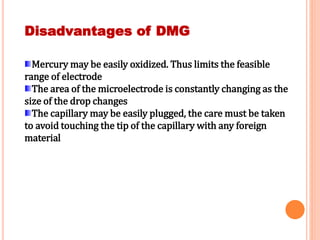 Disadvantages of DMG
Mercury may be easily oxidized. Thus limits the feasible
range of electrode
The area of the microelectrode is constantly changing as the
size of the drop changes
The capillary may be easily plugged, the care must be taken
to avoid touching the tip of the capillary with any foreign
material
 