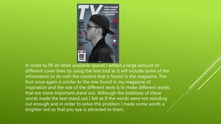 In order to fill all other available spaces I added a large amount of
different cover lines by using the text tool as it will include some of the
information to do with the content that is found in the magazine. The
font once again is similar to the one found in my magazine of
inspiration and the size of the different texts is to make different words
that are more important stand out. Although the boldness of these
words made the text stand out I felt as If the words were not standing
out enough and in order to solve this problem I made some words a
brighter red so that you eye is attracted to them.
 