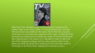 After that I then decided to add a Puff promotion located at the
bottom right corner which states “1st Annual Global Issue” and this
Puff promotion was added for the reason that it tells the consumer
what issue it is and where the magazine will be sold. I created the Puff
promotion by obtaining the outside star shape off of the internet and
then righting text in the center of it. I decided to make it match the
rest of the magazines design and the colour scheme which is red,
black and white. By doing this it stands out a lot more then most of
the things on the front cover, helping the consumer to see it.
 