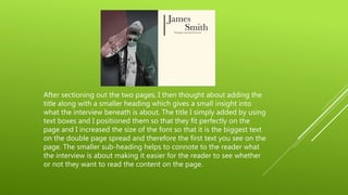 After sectioning out the two pages, I then thought about adding the
title along with a smaller heading which gives a small insight into
what the interview beneath is about. The title I simply added by using
text boxes and I positioned them so that they fit perfectly on the
page and I increased the size of the font so that it is the biggest text
on the double page spread and therefore the first text you see on the
page. The smaller sub-heading helps to connote to the reader what
the interview is about making it easier for the reader to see whether
or not they want to read the content on the page.
 