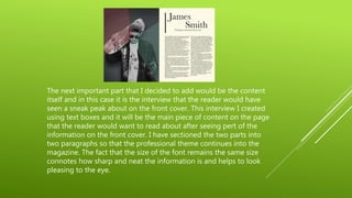 The next important part that I decided to add would be the content
itself and in this case it is the interview that the reader would have
seen a sneak peak about on the front cover. This interview I created
using text boxes and it will be the main piece of content on the page
that the reader would want to read about after seeing pert of the
information on the front cover. I have sectioned the two parts into
two paragraphs so that the professional theme continues into the
magazine. The fact that the size of the font remains the same size
connotes how sharp and neat the information is and helps to look
pleasing to the eye.
 