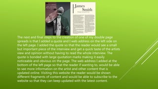 The next and final steps to the creation of one of my double page
spreads is that I added a quote and I web address on the left side on
the left page. I added the quote so that the reader would see a small
but important piece of the interview and get a quick taste of the artists
view and opinion without having to read the whole interview. The
quote is bonded with large quotation marks making it easily
noticeable and obvious on the page. The web address I added at the
bottom of the left page so that the reader if wanting to, would be able
to see more information on the artist and other content that is
updated online. Visiting this website the reader would be shown
different fragments of content and would be able to subscribe to the
website so that they can keep updated with the latest content.
 