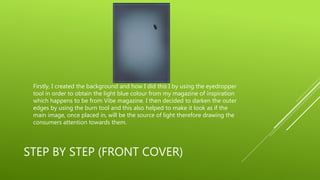 STEP BY STEP (FRONT COVER)
Firstly, I created the background and how I did this I by using the eyedropper
tool in order to obtain the light blue colour from my magazine of inspiration
which happens to be from Vibe magazine. I then decided to darken the outer
edges by using the burn tool and this also helped to make it look as if the
main image, once placed in, will be the source of light therefore drawing the
consumers attention towards them.
 