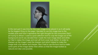 In the next part it was time for the main image to be placed in as it will easily
be the biggest thing on the page. I decided to use this image due to the
models pose and how it represents the right thought for the consumers that I
am trying to attract. I used to quick selection tool to crop the image out of the
background and It was decided that I made the main image black and white
as I feel it makes the image and over all front cover look better. In order to
sharpen up the image I used the sharpen tool which helped to make the
image look a lot clearer and sharper. Also I had to use the burn tool to make
some parts of the image darker then others so that the image looked as
natural and clear and possible.
 