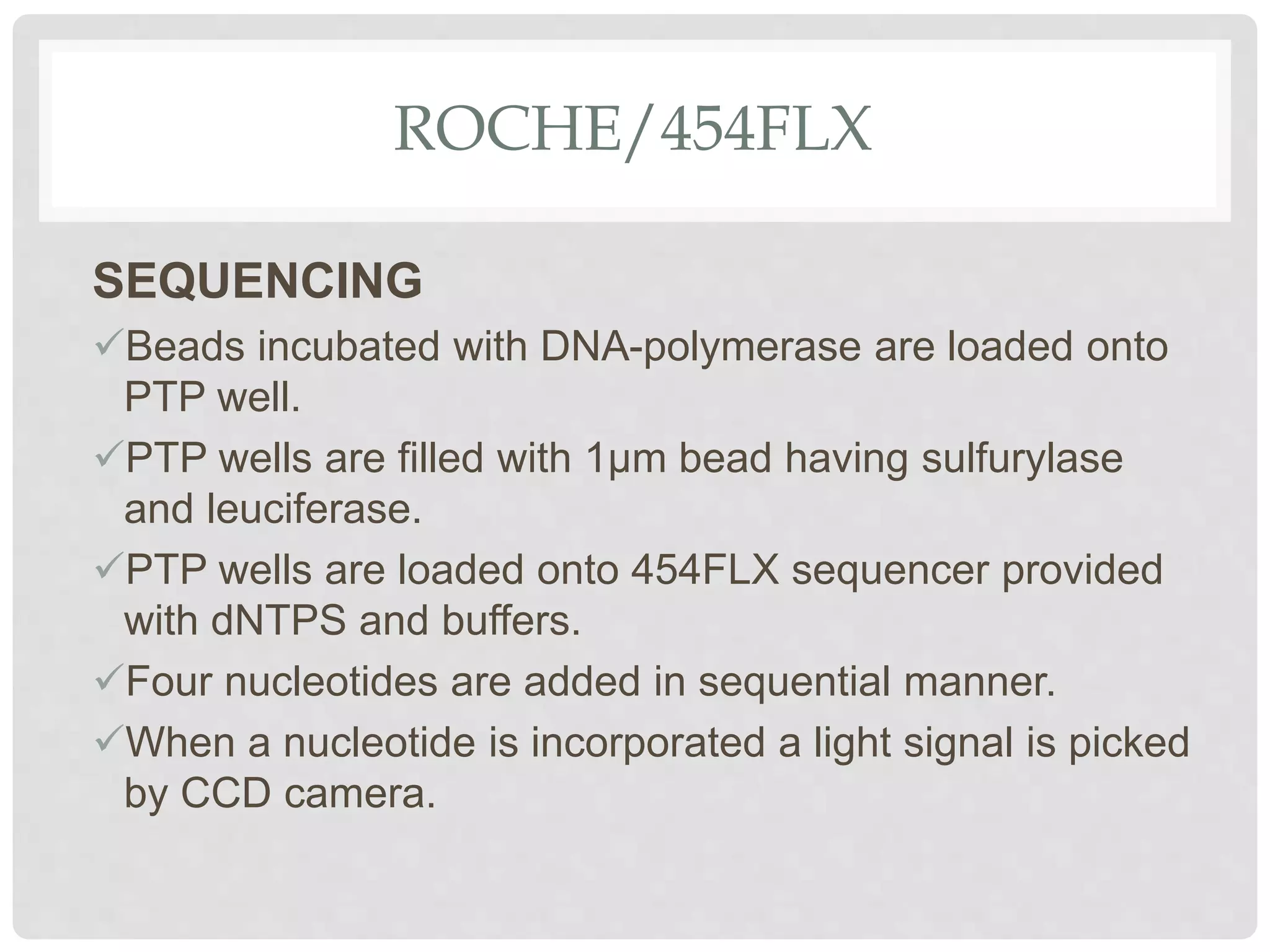 ROCHE/454FLX
SEQUENCING
Beads incubated with DNA-polymerase are loaded onto
PTP well.
PTP wells are filled with 1µm bead having sulfurylase
and leuciferase.
PTP wells are loaded onto 454FLX sequencer provided
with dNTPS and buffers.
Four nucleotides are added in sequential manner.
When a nucleotide is incorporated a light signal is picked
by CCD camera.
 