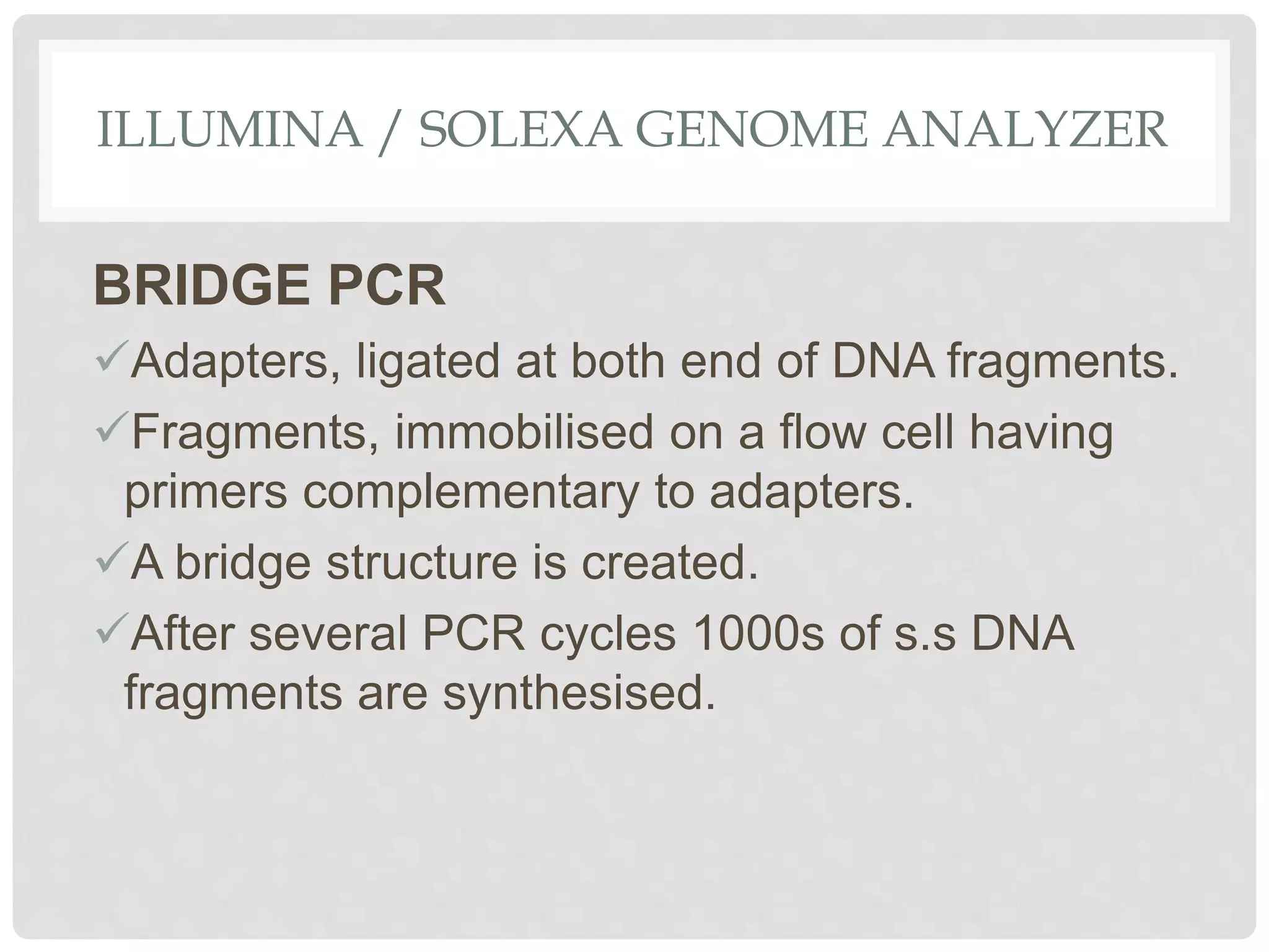 ILLUMINA / SOLEXA GENOME ANALYZER
BRIDGE PCR
Adapters, ligated at both end of DNA fragments.
Fragments, immobilised on a flow cell having
primers complementary to adapters.
A bridge structure is created.
After several PCR cycles 1000s of s.s DNA
fragments are synthesised.
 