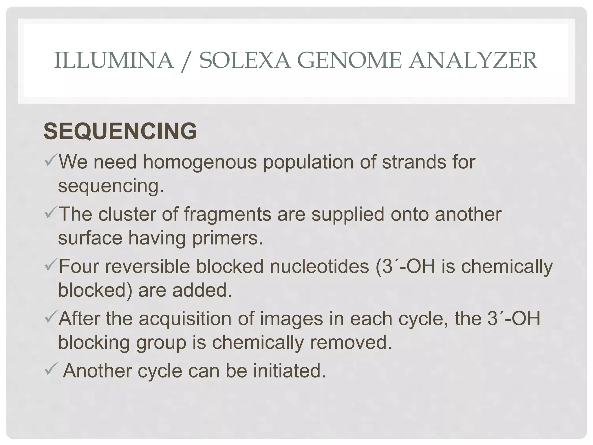 ILLUMINA / SOLEXA GENOME ANALYZER
SEQUENCING
We need homogenous population of strands for
sequencing.
The cluster of fragments are supplied onto another
surface having primers.
Four reversible blocked nucleotides (3´-OH is chemically
blocked) are added.
After the acquisition of images in each cycle, the 3´-OH
blocking group is chemically removed.
 Another cycle can be initiated.
 