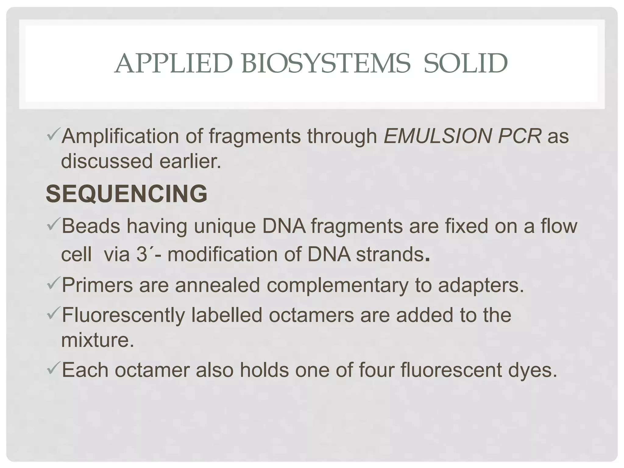 APPLIED BIOSYSTEMS SOLID
Amplification of fragments through EMULSION PCR as
discussed earlier.
SEQUENCING
Beads having unique DNA fragments are fixed on a flow
cell via 3´- modiﬁcation of DNA strands.
Primers are annealed complementary to adapters.
Fluorescently labelled octamers are added to the
mixture.
Each octamer also holds one of four ﬂuorescent dyes.
 