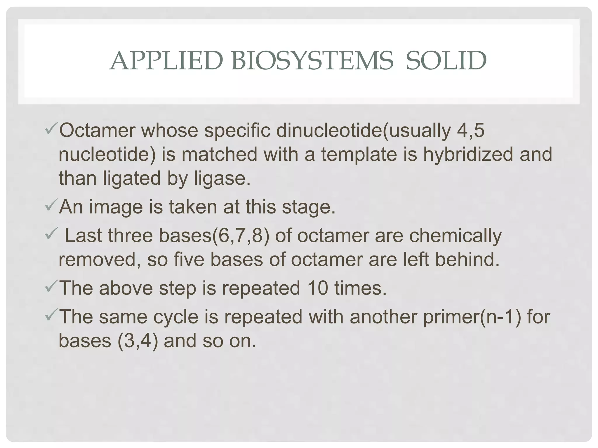 APPLIED BIOSYSTEMS SOLID
Octamer whose speciﬁc dinucleotide(usually 4,5
nucleotide) is matched with a template is hybridized and
than ligated by ligase.
An image is taken at this stage.
 Last three bases(6,7,8) of octamer are chemically
removed, so ﬁve bases of octamer are left behind.
The above step is repeated 10 times.
The same cycle is repeated with another primer(n-1) for
bases (3,4) and so on.
 