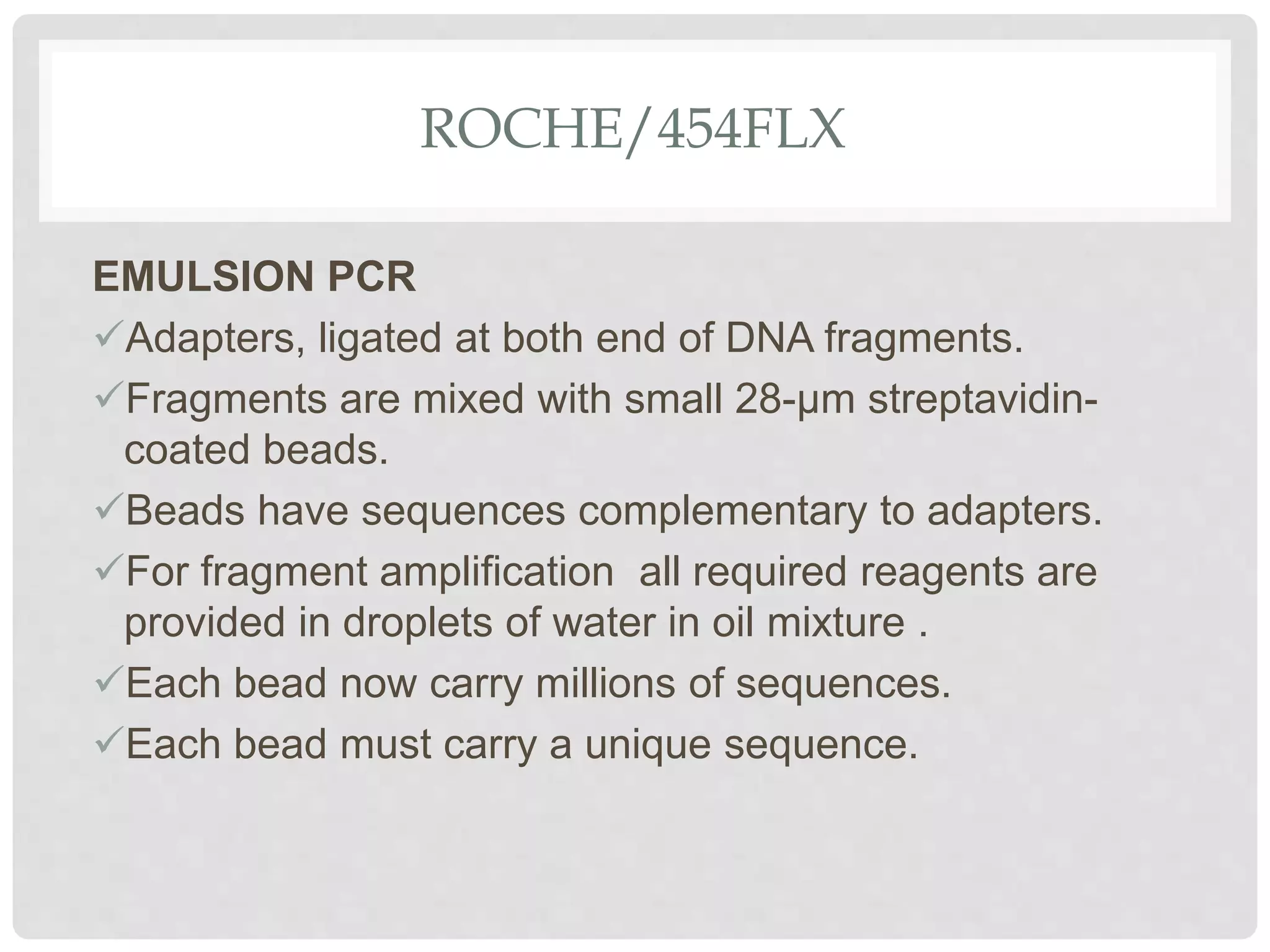 ROCHE/454FLX
EMULSION PCR
Adapters, ligated at both end of DNA fragments.
Fragments are mixed with small 28-µm streptavidin-
coated beads.
Beads have sequences complementary to adapters.
For fragment ampliﬁcation all required reagents are
provided in droplets of water in oil mixture .
Each bead now carry millions of sequences.
Each bead must carry a unique sequence.
 