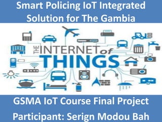 GSMA IoT Course Final Project
Participant: Serign Modou Bah
Smart Policing IoT Integrated
Solution for The Gambia
 